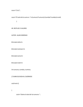 cout<<"nn";
cout<<"El valorde la suma es “<<(numuno*numuno)+(numdos*numdos)<<endl;
}
49. RESTA DE 3 VALORES
AUTOR : ALAN CARDENAS
#include<stdio.h>
#include<iostream.h>
#include<conio.h>
#include<math.h>
Int numuno,numdos,numtres;
// SUMA ELEVADA AL CUADRADO
voidmain()
{
cout<<"dame el valorde losnumuno ";
 