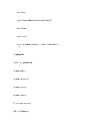 cin>> base;
cout<<”dame el valorde la alturadel triangulo ”
cin>> altura;
cout<<”nn” ;
cout<<”el área del trianguloes “<<base*altura/2<<endl;]
}
5. HEXAGONO
AUTOR : ALAN CARDENAS
#include<stdio.h>
#include<iostream.h>
#include<conio.h>
#include<math.h>
intperímetro,apotema;
//Áreadel hexagono
 