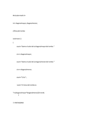 #include<math.h>
int diagonalmayor,diagonalmenor;
//Áreadel rombo
voidmain( )
{
cout<<”dame el valorde la diagonalmayordel rombo ”
cin>> diagonalmayor;
cout<<”dame el valorde la diagonalmenordel rombo ”
cin>> diagonalmenor;
cout<<”nn” ;
cout<<”el área del romboes
“<<(diagonalmayor*diagonalmenor)/2<<endl;
}
7. PENTAGONO
 
