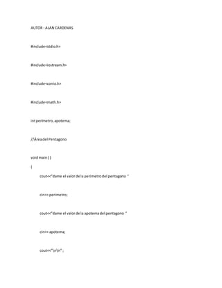 AUTOR : ALAN CARDENAS
#include<stdio.h>
#include<iostream.h>
#include<conio.h>
#include<math.h>
intperímetro,apotema;
//Áreadel Pentagono
voidmain( )
{
cout<<”dame el valorde la perimetrodel pentagono ”
cin>> perimetro;
cout<<”dame el valorde la apotemadel pentagono ”
cin>> apotema;
cout<<”nn” ;
 
