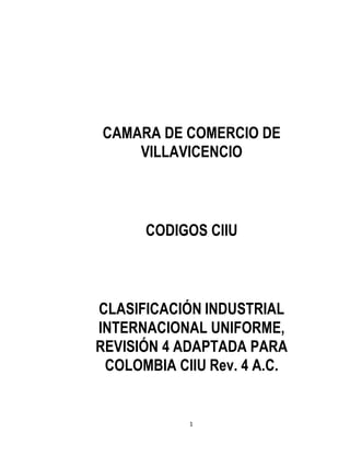 1
CAMARA DE COMERCIO DE
VILLAVICENCIO
CODIGOS CIIU
CLASIFICACIÓN INDUSTRIAL
INTERNACIONAL UNIFORME,
REVISIÓN 4 ADAPTADA PARA
COLOMBIA CIIU Rev. 4 A.C.
 