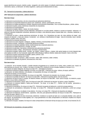104
equipos electrónicos de consumo, medición, prueba, navegación y de control, equipos de radiación, electromédicos y electroterapéuticos, equipos e
instrumentos ópticos y la fabricación de medios magnéticos y ópticos para el almacenamiento de datos.
261 Fabricación de componentes y tableros electrónicos
2610 Fabricación de componentes y tableros electrónicos
Esta clase incluye:
• La fabricación de semiconductores y de otros componentes para aplicaciones electrónicas.
• La fabricación de componentes electrónicos pasivos como resistencias, bobinas, condensadores, entre otros.
• La fabricación de cristales piezoeléctricos montados; dispositivos semiconductores fotosensibles, inclu- so células fotovoltaicas y células solares.
• La fabricación de partes y piezas electrónicas componentes de computadoras.
• La fabricación de microprocesadores.
• La fabricación de tarjetas, tableros o placas de circuitos impresos.
• La fabricación de circuitos impresos (circuitos elaborados, estampando en una placa aislante, mediante un proceso de impresión tradicional o no
tradicional; elementos simplemente conductores, elementos de contacto u otros elementos pasivos impresos tales como inductores, resistencias y
condensadores).
• La fabricación de tubos y válvulas electrónicas termoiónicas, de cátodo frío o fotocatódicos (por ejem- plo, tubos catódicos de imagen para
receptores de televisión y tubos para cámaras de televisión, con- vertidores e intensificadores de imagen, tubos de microondas, tubos y válvulas
receptores y amplifica- dores, entre otros).
• La fabricación de conectores electrónicos.
• La fabricación de circuitos integrados (analógicos, digitales o híbridos) y microensambles electrónicos.
• La fabricación de diodos, transistores y componentes electrónicos similares.
• La fabricación de inductores (estárteles, bobinas, transformadores) tipo componente electrónico.
• La fabricación de cristales electrónicos y montajes de cristal.
• La fabricación de solenoides, interruptores y transductores para aplicaciones electrónicas.
• La fabricación de dados u obleas, semiconductores, terminados o semiterminados.
• La fabricación de tarjetas interfaz (sonido, controles, red, módem), módems externos, y tarjetas inteli- gentes (tarjetas con circuito integrado) tales
como tarjetas de crédito con chip incorporado, tarjetas SIM y GSM utilizadas en teléfonos celulares, tarjetas para transporte masivo, entre otras.
• La fabricación de partes componentes de pantallas (plasma, polímero, LCD).
• La fabricación de diodos emisores de luz (LED).
• La fabricación de cables de impresora, cables de monitor, cables USB, conectores y cables similares.
• La fabricación de cabezales (de grabación, lectura/escritura, entre otros).
Esta clase excluye:
• La extracción de los minerales columbita y tantalita valorados principalmente por su contenido de co- lumbio, niobio y tantalio (cuya mezcla de
estos elementos es conocida como «Coltán»). Se incluye en la clase 0729, «Extracción de otros minerales metalíferos no ferrosos n.c.p.».
• La impresión de tarjetas inteligentes. Se incluye en la clase 1811, «Actividades de impresión».
• La fabricación de lectores de tarjetas inteligentes. Se incluye en la clase 2620, «Fabricación de compu- tadoras y de equipo periférico».
• La fabricación de módems diferentes a los utilizados en computadores. Se incluye en la clase 2630,
«Fabricación de equipos de comunicación».
• La fabricación de pantallas para computador. Se incluye en la clase 2620, «Fabricación de computado- ras y de equipo periférico».
• La fabricación de pantallas de televisión. Se incluye en la clase 2640, «Fabricación de aparatos electró- nicos de consumo».
• La fabricación de tubos de rayos X y equipos de radiación similares. Se incluye en la clase 2660, «Fabri- cación de equipo de irradiación y equipo
electrónico de uso médico y terapéutico».
• La fabricación de instrumentos y equipo óptico. Se incluye en la clase 2670, «Fabricación de instrumen- tos ópticos y equipo fotográfico».
• La fabricación de resistores (balastro o lastre) para iluminación. Se incluye en la clase 2711, «Fabrica- ción de motores, generadores y
transformadores eléctricos».
• La fabricación de relé eléctrico. Se incluye en la clase 2712, «Fabricación de aparatos de distribución y control de la energía eléctrica».
• La fabricación de conmutadores e interruptores. Se incluye en la clase 2712, «Fabricación de aparatos de distribución y control de la energía
eléctrica».
• La fabricación de dispositivos de cableado de tipo eléctrico. Se incluye en la clase 2732, «Fabricación de dispositivos de cableado».
• La fabricación de resistencias, transformadores, capacitores, entre otros, para aplicaciones eléctricas. Se incluye en la clase 2790, «Fabricación de
otros tipos de equipo eléctrico n.c.p.».
• La fabricación de compuestos de varios microcircuitos electrónicos montados en un soporte (por ejem- plo, un compuesto diseñado como parte de
una máquina de procesamiento de datos digitales). Se in- cluye generalmente en la clase correspondiente a la fabricación completa de la máquina
que contenga este conjunto.
• La fabricación de equipos completos. Se incluye en la clase correspondiente a la fabricación del tipo de equipo que se trate, en las divisiones 26 a 32.
262 Fabricación de computadoras y de equipo periférico
 