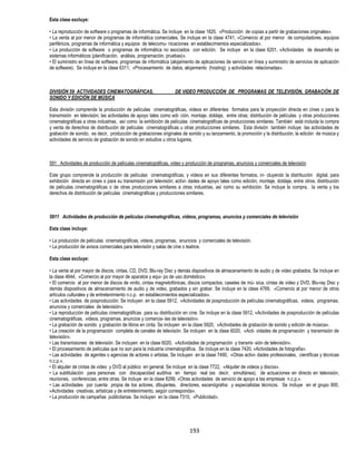 193
Esta clase excluye:
• La reproducción de software o programas de informática. Se incluye en la clase 1820, «Producción de copias a partir de grabaciones originales».
• La venta al por menor de programas de informática comerciales. Se incluye en la clase 4741, «Comercio al por menor de computadores, equipos
periféricos, programas de informática y equipos de telecomu- nicaciones en establecimientos especializados».
• La producción de software o programas de informática no asociados con edición. Se incluye en la clase 6201, «Actividades de desarrollo se
sistemas informáticos (planificación, análisis, programación, pruebas)».
• El suministro en línea de software, programas de informática (alojamiento de aplicaciones de servicio en línea y suministro de servicios de aplicación
de software). Se incluye en la clase 6311, «Procesamiento de datos, alojamiento (hosting) y actividades relacionadas».
DIVISIÓN 59 ACTIVIDADES CINEMATOGRÁFICAS, DE VIDEO PRODUCCIÓN DE PROGRAMAS DE TELEVISIÓN, GRABACIÓN DE
SONIDO Y EDICIÓN DE MÚSICA
Esta división comprende la producción de películas cinematográficas, videos en diferentes formatos para la proyección directa en cines o para la
transmisión en televisión; las actividades de apoyo tales como edi- ción, montaje, doblaje, entre otras; distribución de películas y otras producciones
cinematográficas a otras industrias, así como la exhibición de películas cinematográficas de producciones similares. También está incluida la compra
y venta de derechos de distribución de películas cinematográficas u otras producciones similares. Esta división también incluye las actividades de
grabación de sonido, es decir, producción de grabaciones originales de sonido y su lanzamiento, la promoción y la distribución, la edición de música y
actividades de servicio de grabación de sonido en estudios u otros lugares.
591 Actividades de producción de películas cinematográficas, video y producción de programas, anuncios y comerciales de televisión
Este grupo comprende la producción de películas cinematográficas, y videos en sus diferentes formatos, in- cluyendo la distribución digital, para
exhibición directa en cines o para su transmisión por televisión; activi- dades de apoyo tales como edición, montaje, doblaje, entre otros; distribución
de películas cinematográficas o de otras producciones similares a otras industrias, así como su exhibición. Se incluye la compra, la venta y los
derechos de distribución de películas cinematográficas y producciones similares.
5911 Actividades de producción de películas cinematográficas, videos, programas, anuncios y comerciales de televisión
Esta clase incluye:
• La producción de películas cinematográficas, videos, programas, anuncios y comerciales de televisión.
• La producción de avisos comerciales para televisión y salas de cine o teatros.
Esta clase excluye:
• La venta al por mayor de discos, cintas, CD, DVD, Blu-ray Disc y demás dispositivos de almacenamiento de audio y de video grabados. Se incluye en
la clase 4644, «Comercio al por mayor de aparatos y equi- po de uso doméstico».
• El comercio al por menor de discos de vinilo, cintas magnetofónicas, discos compactos, casetes de mú- sica, cintas de video y DVD, Blu-ray Disc y
demás dispositivos de almacenamiento de audio y de video, grabados y sin grabar. Se incluye en la clase 4769, «Comercio al por menor de otros
artículos culturales y de entretenimiento n.c.p. en establecimientos especializados».
• Las actividades de posproducción. Se incluyen en la clase 5912, «Actividades de posproducción de películas cinematográficas, videos, programas,
anuncios y comerciales de televisión».
• La reproducción de películas cinematográficas para su distribución en cine. Se incluye en la clase 5912, «Actividades de posproducción de películas
cinematográficas, videos, programas, anuncios y comercia- les de televisión».
• La grabación de sonido y grabación de libros en cinta. Se incluyen en la clase 5920, «Actividades de grabación de sonido y edición de música».
• La creación de la programación completa de canales de televisión. Se incluyen en la clase 6020, «Acti- vidades de programación y transmisión de
televisión».
• Las transmisiones de televisión. Se incluyen en la clase 6020, «Actividades de programación y transmi- sión de televisión».
• El procesamiento de películas que no son para la industria cinematográfica. Se incluye en la clase 7420, «Actividades de fotografía».
• Las actividades de agentes o agencias de actores o artistas. Se incluyen en la clase 7490, «Otras activi- dades profesionales, científicas y técnicas
n.c.p.».
• El alquiler de cintas de video y DVD al público en general. Se incluye en la clase 7722, «Alquiler de videos y discos».
• La subtitulación para personas con discapacidad auditiva en tiempo real (es decir, simultánea), de actuaciones en directo en televisión,
reuniones, conferencias, entre otras. Se incluye en la clase 8299, «Otras actividades de servicio de apoyo a las empresas n.c.p.».
• Las actividades por cuenta propia de los actores, dibujantes, directores, escenógrafos y especialistas técnicos. Se incluye en el grupo 900,
«Actividades creativas, artísticas y de entretenimiento, según corresponda».
• La producción de campañas publicitarias. Se incluyen en la clase 7310, «Publicidad».
 