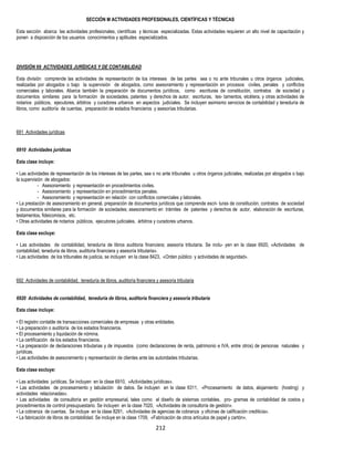 212
SECCIÓN M ACTIVIDADES PROFESIONALES, CIENTÍFICAS Y TÉCNICAS
Esta sección abarca las actividades profesionales, científicas y técnicas especializadas. Estas actividades requieren un alto nivel de capacitación y
ponen a disposición de los usuarios conocimientos y aptitudes especializados.
DIVISIÓN 69 ACTIVIDADES JURÍDICAS Y DE CONTABILIDAD
Esta división comprende las actividades de representación de los intereses de las partes sea o no ante tribunales u otros órganos judiciales,
realizadas por abogados o bajo la supervisión de abogados, como asesoramiento y representación en procesos civiles, penales y conflictos
comerciales y laborales. Abarca también la preparación de documentos jurídicos, como escrituras de constitución, contratos de sociedad y
documentos similares para la formación de sociedades, patentes y derechos de autor, escrituras, tes- tamentos, etcétera, y otras actividades de
notarios públicos, ejecutores, árbitros y curadores urbanos en aspectos judiciales. Se incluyen asimismo servicios de contabilidad y teneduría de
libros, como auditoría de cuentas, preparación de estados financieros y asesorías tributarias.
691 Actividades jurídicas
6910 Actividades jurídicas
Esta clase incluye:
• Las actividades de representación de los intereses de las partes, sea o no ante tribunales u otros órganos judiciales, realizadas por abogados o bajo
la supervisión de abogados:
- Asesoramiento y representación en procedimientos civiles.
- Asesoramiento y representación en procedimientos penales.
- Asesoramiento y representación en relación con conflictos comerciales y laborales.
• La prestación de asesoramiento en general, preparación de documentos jurídicos que comprende escri- turas de constitución, contratos de sociedad
y documentos similares para la formación de sociedades; asesoramiento en trámites de patentes y derechos de autor, elaboración de escrituras,
testamentos, fideicomisos, etc.
• Otras actividades de notarios públicos, ejecutores judiciales, árbitros y curadores urbanos.
Esta clase excluye:
• Las actividades de contabilidad, teneduría de libros auditoria financiera; asesoría tributaria. Se inclu- yen en la clase 6920, «Actividades de
contabilidad, teneduría de libros, auditoria financiera y asesoría tributaria».
• Las actividades de los tribunales de justicia, se incluyen en la clase 8423, «Orden público y actividades de seguridad».
692 Actividades de contabilidad, teneduría de libros, auditoría financiera y asesoría tributaria
6920 Actividades de contabilidad, teneduría de libros, auditoría financiera y asesoría tributaria
Esta clase incluye:
• El registro contable de transacciones comerciales de empresas y otras entidades.
• La preparación o auditoría de los estados financieros.
• El procesamiento y liquidación de nómina.
• La certificación de los estados financieros.
• La preparación de declaraciones tributarias y de impuestos (como declaraciones de renta, patrimonio e IVA, entre otros) de personas naturales y
jurídicas.
• Las actividades de asesoramiento y representación de clientes ante las autoridades tributarias.
Esta clase excluye:
• Las actividades jurídicas. Se incluyen en la clase 6910, «Actividades jurídicas».
• Las actividades de procesamiento y tabulación de datos. Se incluyen en la clase 6311, «Procesamiento de datos, alojamiento (hosting) y
actividades relacionadas».
• Las actividades de consultoría en gestión empresarial, tales como el diseño de sistemas contables, pro- gramas de contabilidad de costos y
procedimientos de control presupuestario. Se incluyen en la clase 7020, «Actividades de consultoría de gestión».
• La cobranza de cuentas. Se incluye en la clase 8291, «Actividades de agencias de cobranza y oficinas de calificación crediticia».
• La fabricación de libros de contabilidad. Se incluye en la clase 1709, «Fabricación de otros artículos de papel y cartón».
 