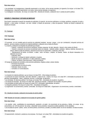 216
Esta clase excluye:
• Las actividades de investigaciones y desarrollo experimental en el campo de las ciencias naturales y la ingeniería. Se incluyen en la clase 7210,
«Investigaciones y desarrollo experimental en el campo de las ciencias naturales y la ingeniería».
• La investigación de mercados. Se incluye en la clase 7320, «Estudios de mercado y realización de en- cuestas de opinión pública».
DIVISIÓN 73 PUBLICIDAD Y ESTUDIOS DE MERCADO
Esta división comprende la creación de campañas de publicidad y la inserción de anuncios publicitarios en revistas, periódicos, programas de radio y
televisión u otros medios de difusión, así como también el diseño de estructuras y sitios de exposición. También se incluye la realización de
estudios de mercado.
731 Publicidad
7310 Publicidad
Esta clase incluye:
• El suministro de una completa gama de servicios de publicidad (mediante recursos propios o por sub- contratación), incluyendo servicios de
asesoría, servicios creativos, producción de material publicitario y utilización de los medios de difusión.
• La creación y realización de campañas de publicidad que incluyen:
- Creación y colocación de anuncios en periódicos, revistas, programas de radio, televisión, Internet y otros medios de difusión.
- Creación y colocación de anuncios de publicidad exterior por ejemplo, mediante carteles, carteleras, tableros, boletines, decoración de
vitrinas, diseño de salas de exhibición, colocación de anuncios en automóviles y autobuses, entre otros.
- Representación de medios de difusión, a saber, venta de tiempo y espacio en diversos medios de difusión interesados en la
obtención de anuncios.
- Publicidad aérea.
- Distribución y entrega de material publicitario o muestras.
- Alquiler de espacios publicitarios en vallas publicitarias, etcétera.
- Creación de stands y otras estructuras y sitios de exhibición.
• El manejo de campañas de mercadeo y otros servicios publicitarios, dirigidos a atraer y retener clientes:
- Promoción de productos.
- Comercialización en puntos de venta.
- Publicidad directa vía correo.
- Consultoría en comercialización.
Esta clase excluye:
• La impresión de material publicitario, que se incluye en la clase 5819, «Otros trabajos de edición».
• La producción de avisos comerciales para radio, televisión y salas de cine o teatros. Se incluye en la clase 5911, «Actividades de producción de
películas cinematográficas, videos, programas, anuncios y comerciales de televisión».
• Las actividades de relaciones públicas. Se incluyen en la clase 7020, «Actividades de consultoría de gestión».
• Los estudios de mercados. Se incluye en la clase 7320, «Estudios de mercado y realización de encuestas de opinión pública».
• Las actividades de diseño gráfico se incluyen en la clase 7410, «Actividades especializadas de diseño».
• La fotografía publicitaria. Se incluye en la clase 7420, «Actividades de fotografía».
• La organización de convenciones y eventos comerciales. Se incluye en la clase 8230, «Organización de convenciones y eventos comerciales».
732 Estudios de mercado y realización de encuestas de opinión pública
7320 Estudios de mercado y realización de encuestas de opinión pública
Esta clase incluye:
• Los estudios sobre posibilidades de comercialización, aceptación y el grado de conocimiento de los productos y hábitos de compra de los
consumidores, con el fin de promover las ventas y desarrollar nuevos productos, incluyendo el análisis estadístico de los resultados.
• Las encuestas de opinión pública, acerca de temas políticos, económicos y sociales y el análisis estadís- tico de los resultados de estas encuestas.
Esta clase excluye
• El asesoramiento, orientación y asistencia a las empresas. Se incluyen en la clase 7020, «Actividades de consultoría de gestión».
 