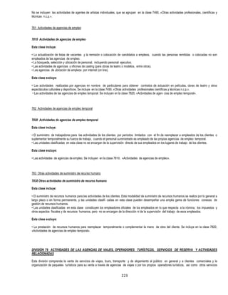 223
No se incluyen las actividades de agentes de artistas individuales, que se agrupan en la clase 7490, «Otras actividades profesionales, científicas y
técnicas n.c.p.».
781 Actividades de agencias de empleo
7810 Actividades de agencias de empleo
Esta clase incluye:
• La actualización de listas de vacantes y la remisión o colocación de candidatos a empleos, cuando las personas remitidas o colocadas no son
empleados de las agencias de empleo.
• La búsqueda, selección y ubicación de personal, incluyendo personal ejecutivo.
• Las actividades de agencias y oficinas de casting (para obras de teatro o modelos, entre otros).
• Las agencias de ubicación de empleos por internet (on line).
Esta clase excluye:
• Las actividades realizadas por agencias en nombre de particulares para obtener contratos de actuación en películas, obras de teatro y otros
espectáculos culturales y deportivos. Se incluye en la clase 7490, «Otras actividades profesionales científicas y técnicas n.c.p.».
• Las actividades de las agencias de empleo temporal. Se incluyen en la clase 7820, «Actividades de agen- cias de empleo temporal».
782 Actividades de agencias de empleo temporal
7820 Actividades de agencias de empleo temporal
Esta clase incluye:
• El suministro de trabajadores para las actividades de los clientes por períodos limitados con el fin de reemplazar a empleados de los clientes o
suplementar temporalmente su fuerza de trabajo, cuando el personal suministrado es empleado de las propias agencias de empleo temporal.
• Las unidades clasificadas en esta clase no se encargan de la supervisión directa de sus empleados en los lugares de trabajo de los clientes.
Esta clase excluye:
• Las actividades de agencias de empleo. Se incluyen en la clase 7810, «Actividades de agencias de empleo».
783 Otras actividades de suministro de recurso humano
7830 Otras actividades de suministro de recurso humano
Esta clase incluye:
• El suministro de recursos humanos para las actividades de los clientes. Esta modalidad de suministro de recursos humanos se realiza por lo general a
largo plazo o en forma permanente, y las unidades clasifi- cadas en esta clase pueden desempeñar una amplia gama de funciones conexas de
gestión de recursos humanos.
• Las unidades clasificadas en esta clase constituyen los empleadores oficiales de los empleados en lo que respecta a la nómina, los impuestos y
otros aspectos fiscales y de recursos humanos, pero no se encargan de la dirección ni de la supervisión del trabajo de esos empleados.
Esta clase excluye:
• La prestación de recursos humanos para reemplazar temporalmente o complementar la mano de obra del cliente. Se incluye en la clase 7820,
«Actividades de agencias de empleo temporal».
DIVISIÓN 79 ACTIVIDADES DE LAS AGENCIAS DE VIAJES, OPERADORES TURÍSTICOS, SERVICIOS DE RESERVA Y ACTIVIDADES
RELACIONADAS
Esta división comprende la venta de servicios de viajes, tours, transporte y de alojamiento al público en general y a clientes comerciales y la
organización de paquetes turísticos para su venta a través de agencias de viajes o por los propios operadores turísticos, así como otros servicios
 