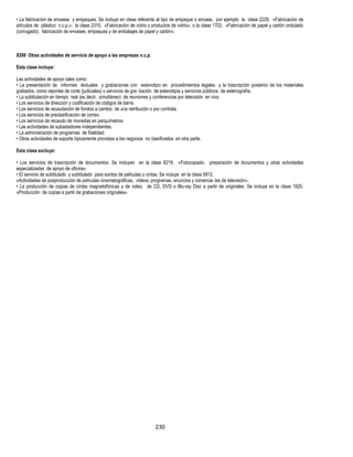 230
• La fabricación de envases y empaques. Se incluye en clase referente al tipo de empaque o envase, por ejemplo la clase 2229, «Fabricación de
artículos de plástico n.c.p.»; la clase 2310, «Fabricación de vidrio y productos de vidrio», o la clase 1702, «Fabricación de papel y cartón ondulado
(corrugado); fabricación de envases, empaques y de embalajes de papel y cartón».
8299 Otras actividades de servicio de apoyo a las empresas n.c.p.
Esta clase incluye:
Las actividades de apoyo tales como:
• La presentación de informes textuales y grabaciones con estenotipo en procedimientos legales y la trascripción posterior de los materiales
grabados, como reportes de corte (judiciales) o servicios de gra- bación de estenotipia y servicios públicos de estenografía.
• La subtitulación en tiempo real (es decir, simultáneo) de reuniones y conferencias por televisión en vivo.
• Los servicios de dirección y codificación de códigos de barra.
• Los servicios de recaudación de fondos a cambio de una retribución o por contrata.
• Los servicios de preclasificación de correo.
• Los servicios de recaudo de monedas en parquímetros.
• Las actividades de subastadores independientes.
• La administración de programas de fidelidad.
• Otras actividades de soporte típicamente provistas a los negocios no clasificados en otra parte.
Esta clase excluye:
• Los servicios de trascripción de documentos. Se incluyen en la clase 8219, «Fotocopiado, preparación de documentos y otras actividades
especializadas de apoyo de oficina».
• El servicio de subtitulado y subtitulado para sordos de películas o cintas. Se incluye en la clase 5912,
«Actividades de posproducción de películas cinematográficas, videos, programas, anuncios y comercia- les de televisión».
• La producción de copias de cintas magnetofónicas y de video, de CD, DVD o Blu-ray Disc a partir de originales. Se incluye en la clase 1820,
«Producción de copias a partir de grabaciones originales».
 