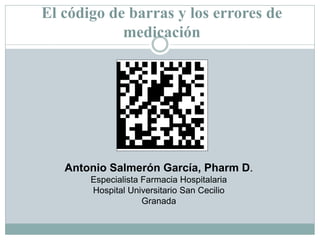 El código de barras y los errores de
            medicación




   Antonio Salmerón García, Pharm D.
       Especialista Farmacia Hospitalaria
       Hospital Universitario San Cecilio
                    Granada
 
