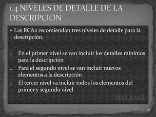  Las RCA2 recomiendan tres niveles de detalle para la
     descripción.

1. En el primer nivel se van incluir los detalles mínimos
   para la descripción
2. Para el segundo nivel se van incluir nuevos
   elementos a la descripción
3. El tercer nivel va incluir todos los elementos del
   primer y segundo nivel.
                                             REGLA 1.0D.
                                                            10
 
