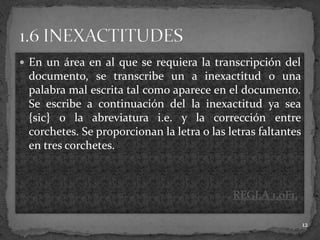  En un área en al que se requiera la transcripción del
 documento, se transcribe un a inexactitud o una
 palabra mal escrita tal como aparece en el documento.
 Se escribe a continuación del la inexactitud ya sea
 {sic} o la abreviatura i.e. y la corrección entre
 corchetes. Se proporcionan la letra o las letras faltantes
 en tres corchetes.



                                            REGLA 1.0F1.

                                                              12
 