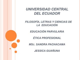 UNIVERSIDAD CENTRAL
DEL ECUADOR
FILOSOFÍA, LETRAS Y CIENCIAS DE
LA EDUCACIÓN
EDUCACIÓN PARVULARIA
ÉTICA PROFESIONAL
MSC. SANDRA PACHACAMA
JESSICA GUAÑUNA
 