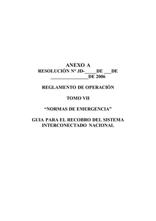 ANEXO A
RESOLUCIÓN N° JD-_____DE ___DE
________________DE 2006
REGLAMENTO DE OPERACIÓN
TOMO VII
“NORMAS DE EMERGENCIA”
GUIA PARA EL RECOBRO DEL SISTEMA
INTERCONECTADO NACIONAL
 