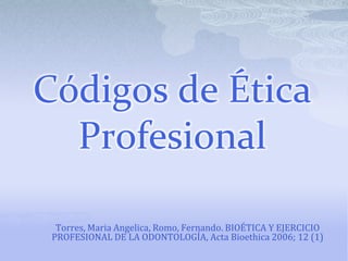 Códigos de Ética
  Profesional

  Torres, Maria Angelica, Romo, Fernando. BIOÉTICA Y EJERCICIO
 PROFESIONAL DE LA ODONTOLOGÍA, Acta Bioethica 2006; 12 (1)
 