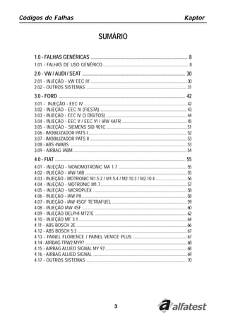 Códigos de Falhas                                                                                                           Kaptor


                                                       SUMÁRIO

    1.0 - FALHAS GENÉRICAS .............................................................................. 8
    1.01 - FALHAS DE USO GENÉRICO ............................................................................. 8
    2.0 - VW / AUDI / SEAT ................................................................................... 30
    2.01 - INJEÇÃO - VW EEC IV ....................................................................................... 30
    2.02 - OUTROS SISTEMAS ........................................................................................... 31
    3.0 - FORD ...................................................................................................... 42
    3.01 - INJEÇÃO - EEC IV ............................................................................................. 42
    3.02 - INJEÇÃO - EEC IV (FIESTA) ............................................................................... 43
    3.03 - INJEÇÃO - EEC IV (3 DÍGITOS) ......................................................................... 44
    3.04 - INJEÇÃO - EEC V / EEC VI / IAW 4AFR ........................................................... 45
    3.05 - INJEÇÃO - SIEMENS SID 901C ......................................................................... 51
    3.06 - IMOBILIZADOR PATS I ......................................................................................... 52
    3.07 - IMOBILIZADOR PATS II ........................................................................................ 53
    3.08 - ABS 4WABS .......................................................................................................... 53
    3.09 - AIRBAG IABM ....................................................................................................... 54
    4.0 - FIAT ......................................................................................................... 55
    4.01 - INJEÇÃO - MONOMOTRONIC MA 1.7 .............................................................. 55
    4.02 - INJEÇÃO - IAW-1AB ............................................................................................ 55
    4.03 - INJEÇÃO - MOTRONIC M1.5.2 / M1.5.4 / M2.10.3 / M2.10.4 ............................ 56
    4.04 - INJEÇÃO - MOTRONIC M1.7 .............................................................................. 57
    4.05 - INJEÇÃO - MICROPLEX ..................................................................................... 58
    4.06 - INJEÇÃO - IAW P8 ............................................................................................... 58
    4.07 - INJEÇÃO - IAW 4SGF TETRAFUEL .................................................................... 59
    4.08 - INJEÇÃO IAW 4SF ............................................................................................... 60
    4.09 - INJEÇÃO DELPHI MT27E ................................................................................... 62
    4.10 - INJEÇÃO ME 3.1 .................................................................................................. 64
    4.11 - ABS BOSCH 2E .................................................................................................... 66
    4.12 - ABS BOSCH 5.3 ................................................................................................... 67
    4.13 - PAINEL FLORENCE / PAINEL VENICE PLUS ................................................. 67
    4.14 - AIRBAG TRW2 MY97 ............................................................................................ 68
    4.15 - AIRBAG ALLIED SIGNAL MY 97 .......................................................................... 68
    4.16 - AIRBAG ALLIED SIGNAL ..................................................................................... 69
    4.17 - OUTROS SISTEMAS ........................................................................................... 70




                                                                    3
 