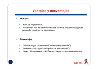 Ventajas
Fácil de implementar.
Hace buen uso del ancho de banda (análisis probabilístico) pues
reduce la velocidad de transmisión.
12
Desventajas
Genera largas cadenas de 0’s (componente de DC).
No cuenta con capacidad óptima de sincronización.
No es utilizada con mucha frecuencia para transmisión de datos.
 