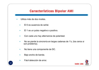 Utiliza más de dos niveles.
El 0 es ausencia de señal.
El 1 es un pulso negativo o positivo.
Con cada uno hay alternancia de polaridad.
14
Con cada uno hay alternancia de polaridad.
No se pierde la sincronía en largas cadenas de 1’s, (los ceros si
son problema).
No tiene una componente de DC.
Bajo ancho de banda.
Fácil detección de error.
 