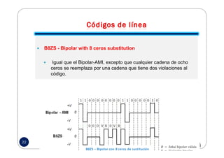 B8ZS - Bipolar with 8 ceros substitution
Igual que el Bipolar-AMI, excepto que cualquier cadena de ocho
ceros se reemplaza por una cadena que tiene dos violaciones al
código.
22
 