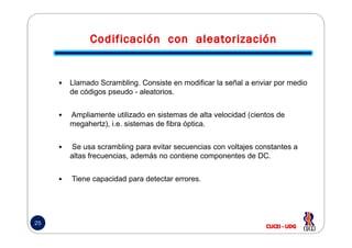 Llamado Scrambling. Consiste en modificar la señal a enviar por medio
de códigos pseudo - aleatorios.
Ampliamente utilizado en sistemas de alta velocidad (cientos de
megahertz), i.e. sistemas de fibra óptica.
25
megahertz), i.e. sistemas de fibra óptica.
Se usa scrambling para evitar secuencias con voltajes constantes a
altas frecuencias, además no contiene componentes de DC.
Tiene capacidad para detectar errores.
 