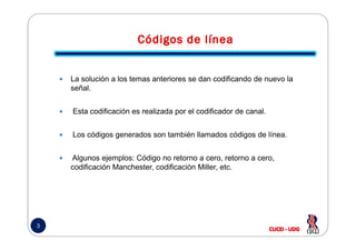 La solución a los temas anteriores se dan codificando de nuevo la
señal.
Esta codificación es realizada por el codificador de canal.
3
Los códigos generados son también llamados códigos de línea.
Algunos ejemplos: Código no retorno a cero, retorno a cero,
codificación Manchester, codificación Miller, etc.
 