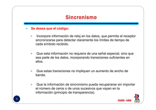 Se desea que el código:
Incorpore información de reloj en los datos, que permita al receptor
sincronizarse para detectar claramente los límites de tiempo de
cada símbolo recibido.
Que esta información no requiera de una señal especial, sino que
5
Que esta información no requiera de una señal especial, sino que
sea parte de los datos, incorporando transiciones suficientes en
ellos.
Que estas transiciones no impliquen un aumento de ancho de
banda.
Que la información de sincronismo pueda recuperarse sin importar
el número de ceros o de unos sucesivos que vayan en la
información (principio de transparencia).
 