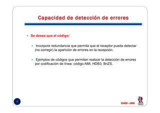 Se desea que el código:
Incorpore redundancia que permita que el receptor pueda detectar
(no corregir) la aparición de errores en la recepción.
7
Ejemplos de códigos que permiten realizar la detección de errores
por codificación de línea: código AMI, HDB3, BnZS.
 