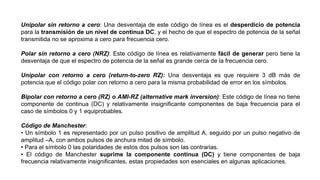 Unipolar sin retorno a cero: Una desventaja de este código de línea es el desperdicio de potencia
para la transmisión de un nivel de continua DC, y el hecho de que el espectro de potencia de la señal
transmitida no se aproxima a cero para frecuencia cero.
Polar sin retorno a cero (NRZ): Este código de línea es relativamente fácil de generar pero tiene la
desventaja de que el espectro de potencia de la señal es grande cerca de la frecuencia cero.
Unipolar con retorno a cero (return-to-zero RZ): Una desventaja es que requiere 3 dB más de
potencia que el código polar con retorno a cero para la misma probabilidad de error en los símbolos.
Bipolar con retorno a cero (RZ) o AMI-RZ (alternative mark inversion): Este código de línea no tiene
componente de continua (DC) y relativamente insignificante componentes de baja frecuencia para el
caso de símbolos 0 y 1 equiprobables.
Código de Manchester:
• Un símbolo 1 es representado por un pulso positivo de amplitud A, seguido por un pulso negativo de
amplitud –A, con ambos pulsos de anchura mitad de símbolo.
• Para el símbolo 0 las polaridades de estos dos pulsos son las contrarias.
• El código de Manchester suprime la componente continua (DC) y tiene componentes de baja
frecuencia relativamente insignificantes, estas propiedades son esenciales en algunas aplicaciones.
 