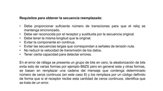 Requisitos para obtener la secuencia reemplazada:
• Debe proporcionar suficiente número de transiciones para que el reloj se
mantenga sincronizado.
• Debe ser reconocida por el receptor y sustituida por la secuencia original.
• Debe tener la misma longitud que la original.
• Evitar la componente en continua.
• Evitar las secuencias largas que correspondan a señales de tensión nula.
• No reducir la velocidad de transmisión de los datos.
• Tener cierta capacidad para detectar errores.
En el error de ráfaga se presenta un grupo de bits en cero, la aleatorización de bits
evita esto de varias formas por ejemplo B8ZS pero en general esta y otras formas,
se basan en remplazar una cadena del mensaje que contenga determinado
número de ceros continuos (en este caso 8) y los remplaza por un código definido
de forma que si el receptor recibe esta cantidad de ceros continuos, identifica que
se trata de un error.
 