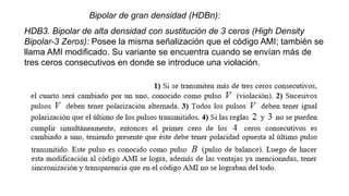 Bipolar de gran densidad (HDBn):
HDB3. Bipolar de alta densidad con sustitución de 3 ceros (High Density
Bipolar-3 Zeros): Posee la misma señalización que el código AMI; también se
llama AMI modificado. Su variante se encuentra cuando se envían más de
tres ceros consecutivos en donde se introduce una violación.
 