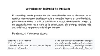 El scrambling inserta palabras de bits preestablecidas que se descartan en el
receptor, mientras que el entrelazado repite el mensaje y lo envía en un orden distinto
para que si se comete un error de transmisión, el receptor sea capaz de corregirlo y
no descartarlo, como es el caso de la aleatorización; sin embargo, requiere más
ancho de banda ya que envía más bits por mensaje
Por ejemplo, si el mensaje es abcdefg:
Diferencias entre scrambling y el entrelazado
 