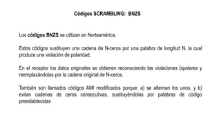 Códigos SCRAMBLING: BNZS
Los códigos BNZS se utilizan en Norteamérica.
Estos códigos sustituyen una cadena de N-ceros por una palabra de longitud N, la cual
produce una violación de polaridad.
En el receptor los datos originales se obtienen reconociendo las violaciones bipolares y
reemplazándolas por la cadena original de N-ceros.
También son llamados códigos AMI modificados porque: a) se alternan los unos, y b)
evitan cadenas de ceros consecutivas, sustituyéndolas por palabras de código
preestablecidas
 
