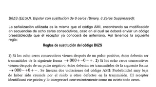 B8ZS (EEUU). Bipolar con sustitución de 8 ceros (Binary, 8 Zeros Suppressed):
La señalización utilizada es la misma que el código AMI, encontrando su modificación
en secuencias de ocho ceros consecutivos, caso en el cual se deberá enviar un código
preestablecido que el receptor ya conocerá de antemano. Así tenemos la siguiente
regla:
Reglas de sustitución del código B6ZS
 