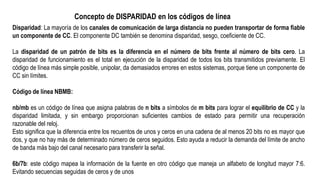 Disparidad: La mayoría de los canales de comunicación de larga distancia no pueden transportar de forma fiable
un componente de CC. El componente DC también se denomina disparidad, sesgo, coeficiente de CC.
La disparidad de un patrón de bits es la diferencia en el número de bits frente al número de bits cero. La
disparidad de funcionamiento es el total en ejecución de la disparidad de todos los bits transmitidos previamente. El
código de línea más simple posible, unipolar, da demasiados errores en estos sistemas, porque tiene un componente de
CC sin límites.
Código de línea NBMB:
nb/mb es un código de línea que asigna palabras de n bits a símbolos de m bits para lograr el equilibrio de CC y la
disparidad limitada, y sin embargo proporcionan suficientes cambios de estado para permitir una recuperación
razonable del reloj.
Esto significa que la diferencia entre los recuentos de unos y ceros en una cadena de al menos 20 bits no es mayor que
dos, y que no hay más de determinado número de ceros seguidos. Esto ayuda a reducir la demanda del límite de ancho
de banda más bajo del canal necesario para transferir la señal.
6b/7b: este código mapea la información de la fuente en otro código que maneja un alfabeto de longitud mayor 7:6.
Evitando secuencias seguidas de ceros y de unos
Concepto de DISPARIDAD en los códigos de línea
 