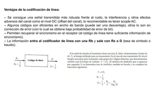 Ventajas de la codificación de línea:
– Se consigue una señal transmitida más robusta frente al ruido, la interferencia y otros efectos
adversos del canal como el nivel DC (offset del canal), lo recomendable es tener acople AC.
– Algunos códigos son eficientes en ancho de banda (puede ser una desventaja), otros lo son en
corrección de error (con lo cual se obtiene baja probabilidad de error de bit).
– Permiten recuperar el sincronismo en el receptor (el código de línea tiene suficiente información de
sincronismo).
– La información entra al codificador de línea con una Rb y sale con Rs o D (tasa de símbolo o
baudio).
 