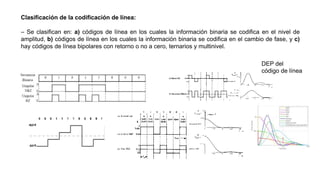 Clasificación de la codificación de línea:
– Se clasifican en: a) códigos de línea en los cuales la información binaria se codifica en el nivel de
amplitud, b) códigos de línea en los cuales la información binaria se codifica en el cambio de fase, y c)
hay códigos de línea bipolares con retorno o no a cero, ternarios y multinivel.
DEP del
código de línea
 