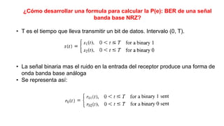 ¿Cómo desarrollar una formula para calcular la P(e): BER de una señal
banda base NRZ?
• T es el tiempo que lleva transmitir un bit de datos. Intervalo (0, T).
• La señal binaria mas el ruido en la entrada del receptor produce una forma de
onda banda base análoga
• Se representa así:
 