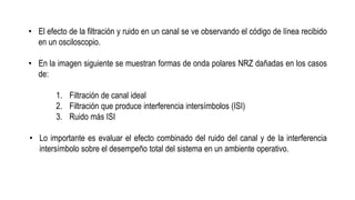 • El efecto de la filtración y ruido en un canal se ve observando el código de línea recibido
en un osciloscopio.
• En la imagen siguiente se muestran formas de onda polares NRZ dañadas en los casos
de:
1. Filtración de canal ideal
2. Filtración que produce interferencia intersímbolos (ISI)
3. Ruido más ISI
• Lo importante es evaluar el efecto combinado del ruido del canal y de la interferencia
intersímbolo sobre el desempeño total del sistema en un ambiente operativo.
 