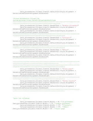 Data_proveedores.Columns.Item(0).DefaultCellStyle.Alignment =
DataGridViewContentAlignment.MiddleLeft
'Friend WithEvents Column1 As
System.Windows.Forms.DataGridViewComboBoxColumn
'''''''''''''''''''''''''''''''''''''''''''''''''''''''''''''''''''''''''
''''''''''''''''''''''''''''''''''''''''''''''''''''
Data_proveedores.Columns.Item(1).HeaderText = "Nombre proveedor"
Data_proveedores.Columns.Item(1).HeaderCell.Style.Alignment =
DataGridViewContentAlignment.MiddleCenter
Data_proveedores.Columns.Item(1).DefaultCellStyle.Alignment =
DataGridViewContentAlignment.MiddleLeft
'''''''''''''''''''''''''''''''''''''''''''''''''''''''''''''''''''''''''
'''''''''''''''''''''''''''''''''''''''''''''''''''''''''
Data_proveedores.Columns.Item(2).HeaderText = "Contacto"
Data_proveedores.Columns.Item(2).HeaderCell.Style.Alignment =
DataGridViewContentAlignment.MiddleCenter
Data_proveedores.Columns.Item(2).DefaultCellStyle.Alignment =
DataGridViewContentAlignment.MiddleLeft
'''''''''''''''''''''''''''''''''''''''''''''''''''''''''''''''''''''''''
'''''''''''''''''''''''''''''''''''''''''''''''''''''''''
Data_proveedores.Columns.Item(3).HeaderText = "Email"
Data_proveedores.Columns.Item(3).HeaderCell.Style.Alignment =
DataGridViewContentAlignment.MiddleCenter
Data_proveedores.Columns.Item(3).DefaultCellStyle.Alignment =
DataGridViewContentAlignment.MiddleLeft
'''''''''''''''''''''''''''''''''''''
'''''''''''''''''''''''''''''''''''''''''''''''''''''''''''''''''''''''''
''''''''''''''''''''''''''''''''''''''''''''''''''
'''''''''''''''''''''''''''''''''''''''''''''''''''''''''''''''''''''''''
'''''''''''''''''''''''''''''''''''''''''''''''''''''''''
Data_proveedores.Columns.Item(4).HeaderText = "Plazo pago"
Data_proveedores.Columns.Item(4).HeaderCell.Style.Alignment =
DataGridViewContentAlignment.MiddleRight
Data_proveedores.Columns.Item(4).DefaultCellStyle.Alignment =
DataGridViewContentAlignment.MiddleRight
'''''''''''''''''''''''''''''''''''''''''''''''''''''''''''''''''''''''''
'''''''''''''''''''''''''''''''''''''''''''''''''''''''''
Data_proveedores.Columns.Item(5).HeaderText = "Fecha ingreso"
Data_proveedores.Columns.Item(5).HeaderCell.Style.Alignment =
DataGridViewContentAlignment.MiddleCenter
Data_proveedores.Columns.Item(5).DefaultCellStyle.Alignment =
DataGridViewContentAlignment.MiddleLeft
'''''''''''''''''''''''''''''''''''''''''''''''''''''''''''''''''''''''''
'''''''''''''''''''''''''''''''''''''''''''''''''''''''''
'para las columnas
Data_proveedores.Columns.Item(0).Width = 80 ''Id proveedor
Data_proveedores.Columns.Item(1).Width = 175 ''nombre proveedor
Data_proveedores.Columns.Item(2).Width = 175 ''Contacto
Data_proveedores.Columns.Item(3).Width = 175 ''Email
Data_proveedores.Columns.Item(4).Width = 80 ''Plazo pago
 