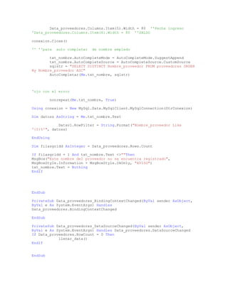 Data_proveedores.Columns.Item(5).Width = 80 ''Fecha ingreso
'Data_proveedores.Columns.Item(6).Width = 80 ''SALDO
conexion.Close()
'' ''para auto completar de nombre empledo
txt_nombre.AutoCompleteMode = AutoCompleteMode.SuggestAppend
txt_nombre.AutoCompleteSource = AutoCompleteSource.CustomSource
sqlstr = "SELECT DISTINCT Nombre_proveedor FROM proveedores ORDER
By Nombre_proveedor ASC"
AutoCompletar(Me.txt_nombre, sqlstr)
'ojo con el error
nonrepeat(Me.txt_nombre, True)
Using conexion = New MySql.Data.MySqlClient.MySqlConnection(StrConexion)
Dim datoss AsString = Me.txt_nombre.Text
Datav1.RowFilter = String.Format("Nombre_proveedor Like
'{0}%'", datoss)
EndUsing
Dim filasgridd AsInteger = Data_proveedores.Rows.Count
If filasgridd = 1 And txt_nombre.Text <>""Then
MsgBox("Este nombre del proveedor no se encuentra registrado",
MsgBoxStyle.Information + MsgBoxStyle.OkOnly, "AVISO")
txt_nombre.Text = Nothing
EndIf
EndSub
PrivateSub Data_proveedores_BindingContextChanged(ByVal sender AsObject,
ByVal e As System.EventArgs) Handles
Data_proveedores.BindingContextChanged
EndSub
PrivateSub Data_proveedores_DataSourceChanged(ByVal sender AsObject,
ByVal e As System.EventArgs) Handles Data_proveedores.DataSourceChanged
If Data_proveedores.RowCount = 0 Then
llenar_data()
EndIf
EndSub
 