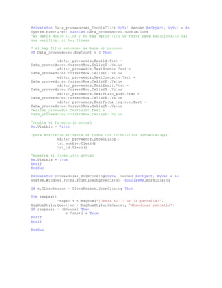PrivateSub Data_proveedores_DoubleClick(ByVal sender AsObject, ByVal e As
System.EventArgs) Handles Data_proveedores.DoubleClick
'al darle doble click y no hay datos tira un error para solucionarlo hay
que verificar si hay lineas
' si hay filas entonces se hace el proceso
If Data_proveedores.RowCount > 0 Then
editar_proveedor.Textid.Text =
Data_proveedores.CurrentRow.Cells(0).Value
editar_proveedor.TextNombre.Text =
Data_proveedores.CurrentRow.Cells(1).Value
editar_proveedor.TextContacto.Text =
Data_proveedores.CurrentRow.Cells(2).Value
editar_proveedor.TextEmail.Text =
Data_proveedores.CurrentRow.Cells(3).Value
editar_proveedor.TextPlazo_pago.Text =
Data_proveedores.CurrentRow.Cells(4).Value
editar_proveedor.TextFecha_ingreso.Text =
Data_proveedores.CurrentRow.Cells(5).Value
'editar_proveedor.TextSaldo.Text =
Data_proveedores.CurrentRow.Cells(6).Value
'oculta el formulario actual
Me.Visible = False
'para mostrarse enfrente de todos los formularios (ShowDialog())
editar_proveedor.ShowDialog()
txt_nombre.Clear()
txt_id.Clear()
'muestra el formulario actual
Me.Visible = True
EndIf
EndSub
PrivateSub proveedores_FormClosing(ByVal sender AsObject, ByVal e As
System.Windows.Forms.FormClosingEventArgs) HandlesMe.FormClosing
If e.CloseReason = CloseReason.UserClosing Then
Dim respexit
respexit = MsgBox("¿Desea salir de la pantalla?",
MsgBoxStyle.Question + MsgBoxStyle.OkCancel, "Abandonar pantalla")
If respexit = vbCancel Then
e.Cancel = True
EndIf
EndIf
EndSub
 