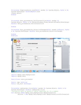 PrivateSub frmproveedores_Load(ByVal sender As System.Object, ByVal e As
System.EventArgs) HandlesMyBase.Load
llenar_data()
EndSub
PrivateSub Data_proveedores_CellContentClick(ByVal sender As
System.Object, ByVal e As System.Windows.Forms.DataGridViewCellEventArgs)
Handles Data_proveedores.CellContentClick
EndSub
PrivateSub Data_proveedores_SelectionChanged(ByVal sender AsObject, ByVal
e As System.EventArgs) Handles Data_proveedores.SelectionChanged
EndSub
EndClass
Imports MySql.Data.MySqlClient
Imports MySql.Data
PublicClass nuevo_proveedor
Public idpr AsString
Public num_fact AsInteger
PrivateSub tsbGuardar_Click(ByVal sender As System.Object, ByVal e As
System.EventArgs) Handles tsbGuardar.Click
'validacion para no permitir datos repetidos en id y nombre
Dim objConn AsNew MySql.Data.MySqlClient.MySqlConnection
objConn = New MySql.Data.MySqlClient.MySqlConnection(StrConexion)
 