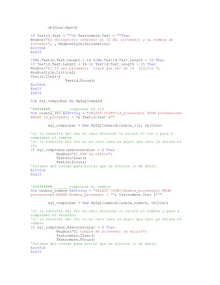 objConn.Open()
If Textid.Text = ""Or Textnombre.Text = ""Then
MsgBox("Es obligatorio ingresar el Id del proveedor y su nombre de
Provedor", , MsgBoxStyle.Exclamation)
ExitSub
EndIf
IfMe.Textid.Text.Length < 14 OrMe.Textid.Text.Length > 15 Then
If Textid.Text.Length < 14 Or Textid.Text.Length > 15 Then
MsgBox("El Id del proveedor tiene que ser de 14 dígitos ",
MsgBoxStyle.Critical)
Textid.Clear()
Textid.Focus()
ExitSub
EndIf
EndIf
Dim sql_comprobar As MySqlCommand
'########_________comprobar el rtn
Dim cadena_rtn AsString = "SELECT COUNT(id_proveedor) FROM proveedores
WHERE id_proveedor = "& Textid.Text &""
sql_comprobar = New MySqlCommand(cadena_rtn, objConn)
'si la consulta del rtn es cero entonces no existe el rtn y pasa a
comprobar el nombre
'si la consulta del rtn no es cero osea es mayor que cero ya existe el
rtn
If sql_comprobar.ExecuteScalar > 0 Then
MsgBox("El RTN ya existe")
Textid.Clear()
Textid.Focus()
'Salimos del codigo para evitar que se ejecute lo de abajo.
ExitSub
EndIf
'#########________comprobar el nombre
Dim cadena_nombre AsString = "SELECT COUNT(Nombre_proveedor) FROM
proveedores WHERE Nombre_proveedor = '"& Textnombre.Text &"'"
sql_comprobar = New MySqlCommand(cadena_nombre, objConn)
'si la consulta del rtn es cero entonces no existe el nombre y pasa a
comprobar el telefono
'si la consulta del rtn no es cero osea es mayor que cero ya existe el
nombre
If sql_comprobar.ExecuteScalar > 0 Then
MsgBox("El nombre de proveedor ya existe")
Textnombre.Clear()
Textnombre.Focus()
'Salimos del codigo para evitar que se ejecute lo de abajo.
ExitSub
EndIf
 