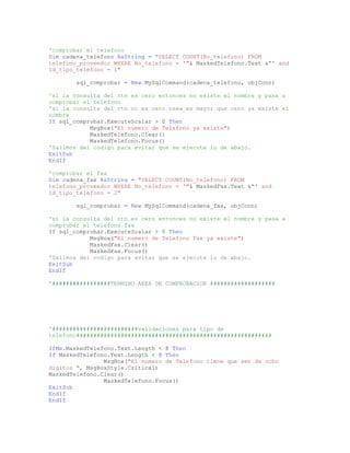'comprobar el telefono
Dim cadena_telefono AsString = "SELECT COUNT(No_telefono) FROM
telefono_proveedor WHERE No_telefono = '"& MaskedTelefono.Text &"' and
Id_tipo_telefono = 1"
sql_comprobar = New MySqlCommand(cadena_telefono, objConn)
'si la consulta del rtn es cero entonces no existe el nombre y pasa a
comprobar el telefono
'si la consulta del rtn no es cero osea es mayor que cero ya existe el
nombre
If sql_comprobar.ExecuteScalar > 0 Then
MsgBox("El numero de Telefono ya existe")
MaskedTelefono.Clear()
MaskedTelefono.Focus()
'Salimos del codigo para evitar que se ejecute lo de abajo.
ExitSub
EndIf
'comprobar el fax
Dim cadena_fax AsString = "SELECT COUNT(No_telefono) FROM
telefono_proveedor WHERE No_telefono = '"& MaskedFax.Text &"' and
Id_tipo_telefono = 2"
sql_comprobar = New MySqlCommand(cadena_fax, objConn)
'si la consulta del rtn es cero entonces no existe el nombre y pasa a
comprobar el telefono fax
If sql_comprobar.ExecuteScalar > 0 Then
MsgBox("El numero de Telefono Fax ya existe")
MaskedFax.Clear()
MaskedFax.Focus()
'Salimos del codigo para evitar que se ejecute lo de abajo.
ExitSub
EndIf
'#################TERMINO AREA DE COMPROBACION ###################
'#########################validaciones para tipo de
telefono#########################################################
IfMe.MaskedTelefono.Text.Length < 8 Then
If MaskedTelefono.Text.Length < 8 Then
MsgBox("El numero de Telefono tiene que ser de ocho
digitos ", MsgBoxStyle.Critical)
MaskedTelefono.Clear()
MaskedTelefono.Focus()
ExitSub
EndIf
EndIf
 