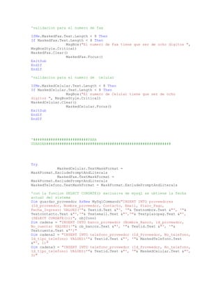 'validacion para el numero de fax
IfMe.MaskedFax.Text.Length < 8 Then
If MaskedFax.Text.Length < 8 Then
MsgBox("El numero de Fax tiene que ser de ocho digitos ",
MsgBoxStyle.Critical)
MaskedFax.Clear()
MaskedFax.Focus()
ExitSub
EndIf
EndIf
'validacion para el numero de celular
IfMe.MaskedCelular.Text.Length < 8 Then
If MaskedCelular.Text.Length < 8 Then
MsgBox("El numero de Celular tiene que ser de ocho
digitos ", MsgBoxStyle.Critical)
MaskedCelular.Clear()
MaskedCelular.Focus()
ExitSub
EndIf
EndIf
'#########################PARA
GUARDAR#########################################################
Try
MaskedCelular.TextMaskFormat =
MaskFormat.ExcludePromptAndLiterals
MaskedFax.TextMaskFormat =
MaskFormat.ExcludePromptAndLiterals
MaskedTelefono.TextMaskFormat = MaskFormat.ExcludePromptAndLiterals
'con la funcion SELECT CURDATE() exclusiva de mysql se obtiene la fecha
actual del sistema
Dim guardar_proveedor AsNew MySqlCommand("INSERT INTO proveedores
(Id_proveedor, Nombre_proveedor, Contacto, Email, Plazo_Pago,
Fecha_Ingreso) VALUES('"& Textid.Text &"', '"& Textnombre.Text &"', '"&
Textcontacto.Text &"','"& Textemail.Text &"','"& Textplazopag.Text &"',
(SELECT CURDATE()))", objConn)
Dim cadena = "INSERT INTO banco_proveedor (Nombre_Banco, id_proveedor,
No_cuenta) VALUES('"& cb_bancos.Text &"', '"& Textid.Text &"', '"&
Textcuenta.Text &"')"
Dim cadena2 = "INSERT INTO telefono_proveedor (Id_Proveedor, No_telefono,
Id_tipo_telefono) VALUES('"& Textid.Text &"', '"& MaskedTelefono.Text
&"', 1)"
Dim cadena3 = "INSERT INTO telefono_proveedor (Id_Proveedor, No_telefono,
Id_tipo_telefono) VALUES('"& Textid.Text &"', '"& MaskedCelular.Text &"',
3)"
 