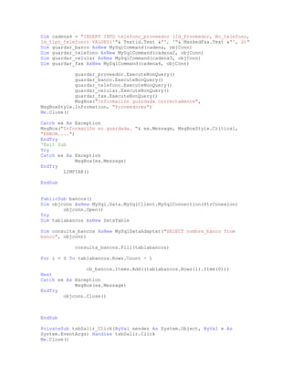 Dim cadena4 = "INSERT INTO telefono_proveedor (Id_Proveedor, No_telefono,
Id_tipo_telefono) VALUES('"& Textid.Text &"', '"& MaskedFax.Text &"', 2)"
Dim guardar_banco AsNew MySqlCommand(cadena, objConn)
Dim guardar_telefono AsNew MySqlCommand(cadena2, objConn)
Dim guardar_celular AsNew MySqlCommand(cadena3, objConn)
Dim guardar_fax AsNew MySqlCommand(cadena4, objConn)
guardar_proveedor.ExecuteNonQuery()
guardar_banco.ExecuteNonQuery()
guardar_telefono.ExecuteNonQuery()
guardar_celular.ExecuteNonQuery()
guardar_fax.ExecuteNonQuery()
MsgBox("Información guardada correctamente",
MsgBoxStyle.Information, "Proveedores")
Me.Close()
Catch ex As Exception
MsgBox("Información no guardada. "& ex.Message, MsgBoxStyle.Critical,
"ERROR....")
EndTry
'Exit Sub
Try
Catch ex As Exception
MsgBox(ex.Message)
EndTry
LIMPIAR()
EndSub
PublicSub bancos()
Dim objconn AsNew MySql.Data.MySqlClient.MySqlConnection(StrConexion)
objconn.Open()
Try
Dim tablabancos AsNew DataTable
Dim consulta_bancos AsNew MySqlDataAdapter("SELECT nombre_banco from
banco", objconn)
consulta_bancos.Fill(tablabancos)
For i = 0 To tablabancos.Rows.Count - 1
cb_bancos.Items.Add((tablabancos.Rows(i).Item(0)))
Next
Catch ex As Exception
MsgBox(ex.Message)
EndTry
objconn.Close()
EndSub
PrivateSub tsbSalir_Click(ByVal sender As System.Object, ByVal e As
System.EventArgs) Handles tsbSalir.Click
Me.Close()
 