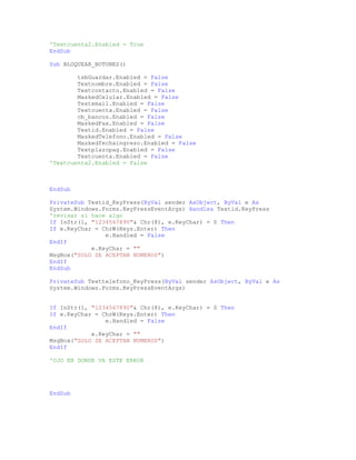 'Textcuenta2.Enabled = True
EndSub
Sub BLOQUEAR_BOTONES()
tsbGuardar.Enabled = False
Textnombre.Enabled = False
Textcontacto.Enabled = False
MaskedCelular.Enabled = False
Textemail.Enabled = False
Textcuenta.Enabled = False
cb_bancos.Enabled = False
MaskedFax.Enabled = False
Textid.Enabled = False
MaskedTelefono.Enabled = False
Maskedfechaingreso.Enabled = False
Textplazopag.Enabled = False
Textcuenta.Enabled = False
'Textcuenta2.Enabled = False
EndSub
PrivateSub Textid_KeyPress(ByVal sender AsObject, ByVal e As
System.Windows.Forms.KeyPressEventArgs) Handles Textid.KeyPress
'revisar si hace algo
If InStr(1, "1234567890"& Chr(8), e.KeyChar) = 0 Then
If e.KeyChar = ChrW(Keys.Enter) Then
e.Handled = False
EndIf
e.KeyChar = ""
MsgBox("SOLO SE ACEPTAN NUMEROS")
EndIf
EndSub
PrivateSub Texttelefono_KeyPress(ByVal sender AsObject, ByVal e As
System.Windows.Forms.KeyPressEventArgs)
If InStr(1, "1234567890"& Chr(8), e.KeyChar) = 0 Then
If e.KeyChar = ChrW(Keys.Enter) Then
e.Handled = False
EndIf
e.KeyChar = ""
MsgBox("SOLO SE ACEPTAN NUMEROS")
EndIf
'OJO EN DONDE VA ESTE ERROR
EndSub
 