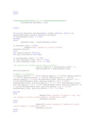 EndIf
EndIf
'#####################alidacion ########################
nonrepeat(Me.Textemail, True)
EndSub
PrivateSub Textemail_Validated(ByVal sender AsObject, ByVal e As
System.EventArgs) Handles Textemail.Validated
If Len(Textemail.Text) = 0 Then
ExitSub
EndIf
Textemail.Text = LCase(Textemail.Text)
If Textemail.Text = ""Then
MsgBox("Debe ingresar un correo valido")
Textemail.Focus()
Else
Dim captura_dominio AsString
Dim posicion_dominio AsInteger
If Len(Textemail.Text) > 11 Then
If InStr(Textemail.Text, "@") > 2 Then
If InStr(Textemail.Text, "@.") = 0 Then
'Se captura las ultimas letras osea el dominio
posicion_dominio = Len(Textemail.Text) - 3
captura_dominio = Mid(Textemail.Text,
posicion_dominio)
'compara los dominios
If captura_dominio = ".com"Or captura_dominio = ".net"Or captura_dominio
= ".edu"Or captura_dominio = ".gov"Or captura_dominio = ".mil"Or
captura_dominio = ".org"Or Mid(Textemail.Text, posicion_dominio + 1) =
".es"Or Mid(Textemail.Text, posicion_dominio + 1) = ".hn"Or
Mid(Textemail.Text, posicion_dominio + 1) = ".cr"Or Mid(Textemail.Text,
posicion_dominio + 1) = ".sv"Or Mid(Textemail.Text, posicion_dominio + 1)
= ".pa"Or Mid(Textemail.Text, posicion_dominio + 1) = ".gt"Or
Mid(Textemail.Text, posicion_dominio + 1) = ".ni"Then
ExitSub
Else
MsgBox("Debe ingresar un dominio .com, .es,
.hn ingrese un correo valido ejemplo: juan@hotmail.com")
Textemail.Focus()
EndIf
Else
MsgBox("No puede ingresar @. ingrese un correo
valido ejemplo: juan@hotmail.com")
Textemail.Focus()
EndIf
Else
 