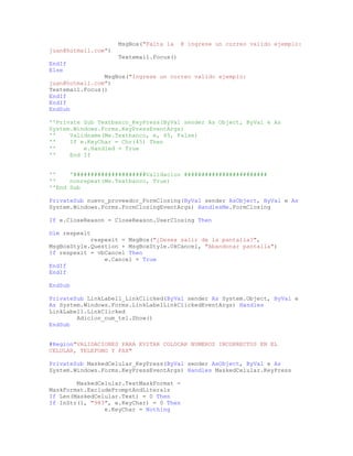 MsgBox("Falta la @ ingrese un correo valido ejemplo:
juan@hotmail.com")
Textemail.Focus()
EndIf
Else
MsgBox("Ingrese un correo valido ejemplo:
juan@hotmail.com")
Textemail.Focus()
EndIf
EndIf
EndSub
''Private Sub Textbanco_KeyPress(ByVal sender As Object, ByVal e As
System.Windows.Forms.KeyPressEventArgs)
'' Validname(Me.Textbanco, e, 45, False)
'' If e.KeyChar = Chr(45) Then
'' e.Handled = True
'' End If
'' '#####################Validacion ########################
'' nonrepeat(Me.Textbanco, True)
''End Sub
PrivateSub nuevo_proveedor_FormClosing(ByVal sender AsObject, ByVal e As
System.Windows.Forms.FormClosingEventArgs) HandlesMe.FormClosing
If e.CloseReason = CloseReason.UserClosing Then
Dim respexit
respexit = MsgBox("¿Desea salir de la pantalla?",
MsgBoxStyle.Question + MsgBoxStyle.OkCancel, "Abandonar pantalla")
If respexit = vbCancel Then
e.Cancel = True
EndIf
EndIf
EndSub
PrivateSub LinkLabel1_LinkClicked(ByVal sender As System.Object, ByVal e
As System.Windows.Forms.LinkLabelLinkClickedEventArgs) Handles
LinkLabel1.LinkClicked
Adicion_num_tel.Show()
EndSub
#Region"VALIDACIONES PARA EVITAR COLOCAR NUMEROS INCORRECTOS EN EL
CELULAR, TELEFONO Y FAX"
PrivateSub MaskedCelular_KeyPress(ByVal sender AsObject, ByVal e As
System.Windows.Forms.KeyPressEventArgs) Handles MaskedCelular.KeyPress
MaskedCelular.TextMaskFormat =
MaskFormat.ExcludePromptAndLiterals
If Len(MaskedCelular.Text) = 0 Then
If InStr(1, "983", e.KeyChar) = 0 Then
e.KeyChar = Nothing
 