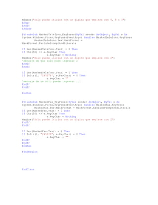 MsgBox("Solo puede iniciar con un digito que empiece con 9, 8 o 3")
EndIf
EndIf
EndSub
PrivateSub MaskedTelefono_KeyPress(ByVal sender AsObject, ByVal e As
System.Windows.Forms.KeyPressEventArgs) Handles MaskedTelefono.KeyPress
MaskedTelefono.TextMaskFormat =
MaskFormat.ExcludePromptAndLiterals
If Len(MaskedTelefono.Text) = 0 Then
If Chr(50) <> e.KeyChar Then
e.KeyChar = Nothing
MsgBox("Solo puede iniciar con un digito que empiece con 2")
'mensaje de que solo pude ingresar 2
EndIf
EndIf
If Len(MaskedTelefono.Text) = 1 Then
If InStr(1, "245678", e.KeyChar) = 0 Then
e.KeyChar = ""
'mensaje de ue solo puede ingresar ...
EndIf
EndIf
EndSub
PrivateSub MaskedFax_KeyPress(ByVal sender AsObject, ByVal e As
System.Windows.Forms.KeyPressEventArgs) Handles MaskedFax.KeyPress
MaskedFax.TextMaskFormat = MaskFormat.ExcludePromptAndLiterals
If Len(MaskedFax.Text) = 0 Then
If Chr(50) <> e.KeyChar Then
e.KeyChar = Nothing
MsgBox("Solo puede iniciar con un digito que empiece con 2")
EndIf
EndIf
If Len(MaskedFax.Text) = 1 Then
If InStr(1, "245678", e.KeyChar) = 0 Then
e.KeyChar = ""
EndIf
EndIf
EndSub
#EndRegion
EndClass
 