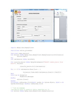 Imports MySql.Data.MySqlClient
PublicClass editar_proveedor
PublicSub combo_bancos()
Dim objconn AsNew MySql.Data.MySqlClient.MySqlConnection(StrConexion)
objconn.Open()
Try
Dim tablabancos AsNew DataTable
Dim consulta_bancos AsNew MySqlDataAdapter("SELECT nombre_banco from
banco", objconn)
consulta_bancos.Fill(tablabancos)
For i = 0 To tablabancos.Rows.Count - 1
cb_bancos.Items.Add((tablabancos.Rows(i).Item(0)))
Next
Catch ex As Exception
MsgBox(ex.Message)
EndTry
objconn.Close()
EndSub
PrivateSub tsbGuardar_Click(ByVal sender As System.Object, ByVal e As
System.EventArgs) Handles tsbGuardar.Click
' ''OJO PA GUARDAR
'validacion para no permitir datos repetidos en id
Dim objConn AsNew MySql.Data.MySqlClient.MySqlConnection
 