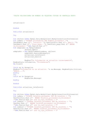 'FALTA VALIDACIONES EN NUMERO DE TELEFONO COPIAR DE PANTALLA NUEVO
actualizar()
EndSub
PublicSub actualizar()
Try
Dim objConn AsNew MySql.Data.MySqlClient.MySqlConnection(StrConexion)
Dim cadena = "UPDATE proveedores SET Nombre_proveedor= '"&
TextNombre.Text &"', contacto= '"& TextContacto.Text &"', Email= '"&
TextEmail.Text &"', Plazo_pago= '"& TextPlazo_pago.Text &"' WHERE
Id_Proveedor= '"&Me.Textid.Text &"'"
Dim adaptador As MySqlCommand
objConn.Open()
adaptador = New MySqlCommand(cadena, objConn)
adaptador.ExecuteNonQuery()
actualizar_telefonos()
actualizar_banco()
MsgBox("La Información se actualizo correctamente",
MsgBoxStyle.Information, "Proveedores")
Me.Close()
Catch ex As Exception
MsgBox("Información no se actualizo. "& ex.Message, MsgBoxStyle.Critical,
"ERROR....")
EndTry
Try
Catch ex As Exception
MsgBox(ex.Message)
EndTry
EndSub
PublicSub actualizar_telefonos()
Try
Dim objConn AsNew MySql.Data.MySqlClient.MySqlConnection(StrConexion)
Dim cadena = "UPDATE telefono_proveedor SET No_telefono = '"&
TextTelefono.Text &"' WHERE telefono_proveedor.Id_Proveedor=
'"&Me.Textid.Text &"' and Id_tipo_telefono = 1"
Dim cadena1 = "UPDATE telefono_proveedor SET No_telefono = '"&
TextFax.Text &"' WHERE telefono_proveedor.Id_Proveedor=
'"&Me.Textid.Text &"' and Id_tipo_telefono = 2"
Dim cadena2 = "UPDATE telefono_proveedor SET No_telefono = '"&
TextCelular.Text &"' WHERE telefono_proveedor.Id_Proveedor=
'"&Me.Textid.Text &"' and Id_tipo_telefono = 3"
 